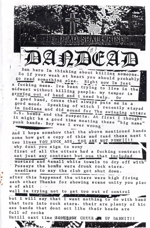ey T T T ——— D S:a:fhyr“llm thnking about Kil1lng somcome. OUT weak at heart you should pro 8oread sonsthing s1aer Bigne mon i PIobeblY  a fucking mess ¢ Been tiying to  Ive been trying to 1iv, in tl mldvest without killing people’ my rowersl""  8EoMIng out of hand and i need halp.  ge  a good band, cause that always puts me Tng good meod. Speaking of witeh 1 recently stayed findiena and did sound for The swinging webers oo PombEand thesuspeceaav t et I_ﬁmught  it might be a good ¢4,  at foned bands ad T hope somehow that the above ment e o sat o copy of this and read these mext t  tvo limes YOU SUCK ASS. YOU ARE NQT PUNK([!! why. dont you sign to ‘sony A firat of all the utters had a fucking contract not just any conmtract but ome that included  mustard and 4small white towels to dry off with’ Pusseys the boms were drunk rock stars. needless to say the club got shut down.  after this happened the utters were high fiving  each other Thanks for showing scene unity you plec  s of shit  well im trying mot to get too out of control anm  A ST — Yt but 1 will say that I want nothing to 8o with band  that turn into rock stars. their are plenty of kic ass bands that dont act like their heads are full of rocks  Untill next time :SOMERSDY CHEER M UP DAMNIT!!  WG AR ERESTRSYa  
